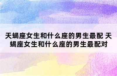 天蝎座女生和什么座的男生最配 天蝎座女生和什么座的男生最配对